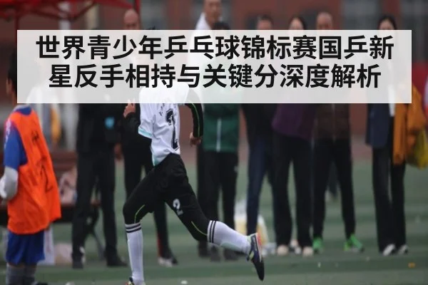 世界青少年乒乓球锦标赛国乒新星反手相持与关键分深度解析