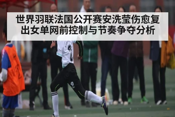 世界羽联法国公开赛安洗莹伤愈复出女单网前控制与节奏争夺分析