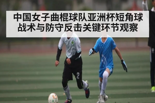 中国女子曲棍球队亚洲杯短角球战术与防守反击关键环节观察