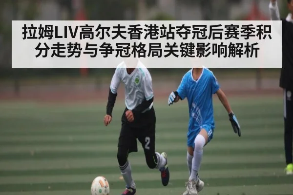 拉姆LIV高尔夫香港站夺冠后赛季积分走势与争冠格局关键影响解析